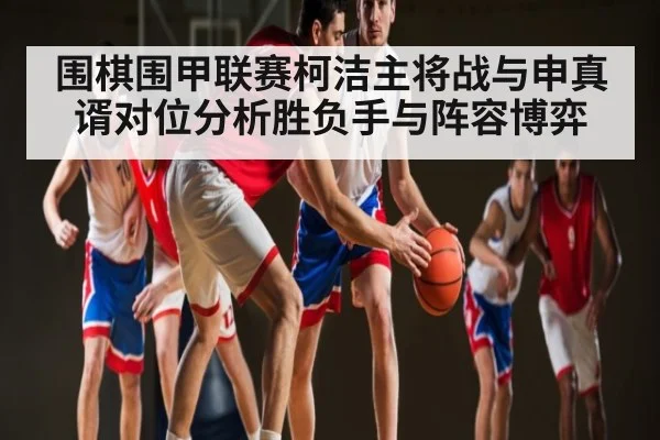 围棋围甲联赛柯洁主将战与申真谞对位分析胜负手与阵容博弈