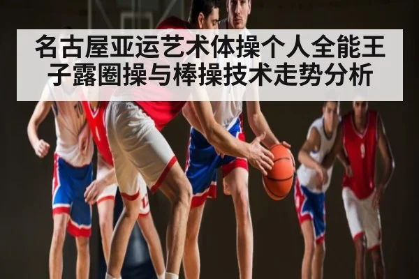 名古屋亚运艺术体操个人全能王子露圈操与棒操技术走势分析