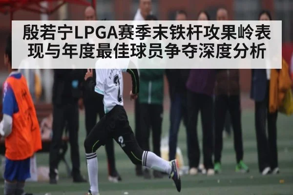 殷若宁LPGA赛季末铁杆攻果岭表现与年度最佳球员争夺深度分析