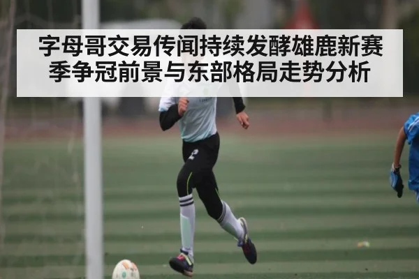 字母哥交易传闻持续发酵雄鹿新赛季争冠前景与东部格局走势分析